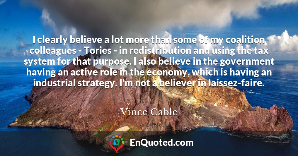 I clearly believe a lot more than some of my coalition colleagues - Tories - in redistribution and using the tax system for that purpose. I also believe in the government having an active role in the economy, which is having an industrial strategy. I'm not a believer in laissez-faire.