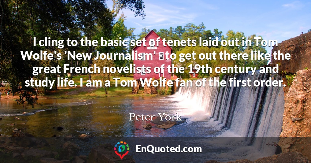 I cling to the basic set of tenets laid out in Tom Wolfe's 'New Journalism' - to get out there like the great French novelists of the 19th century and study life. I am a Tom Wolfe fan of the first order.
