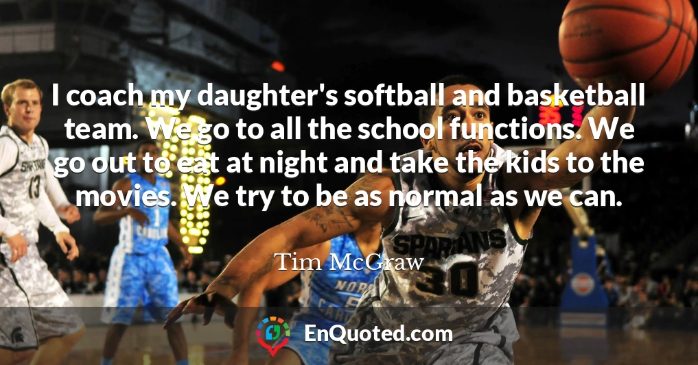 I coach my daughter's softball and basketball team. We go to all the school functions. We go out to eat at night and take the kids to the movies. We try to be as normal as we can.