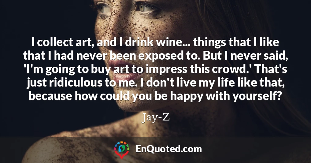 I collect art, and I drink wine... things that I like that I had never been exposed to. But I never said, 'I'm going to buy art to impress this crowd.' That's just ridiculous to me. I don't live my life like that, because how could you be happy with yourself?