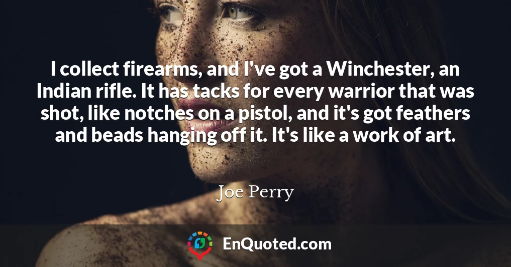 I collect firearms, and I've got a Winchester, an Indian rifle. It has tacks for every warrior that was shot, like notches on a pistol, and it's got feathers and beads hanging off it. It's like a work of art.