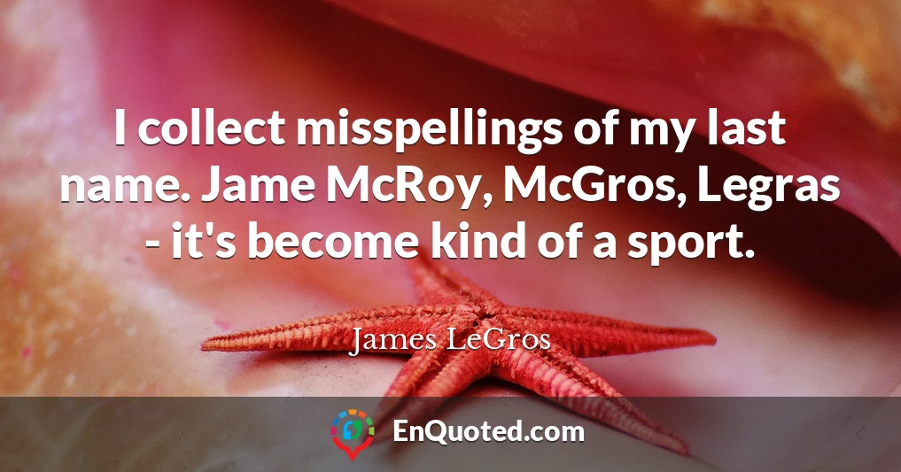 I collect misspellings of my last name. Jame McRoy, McGros, Legras - it's become kind of a sport.