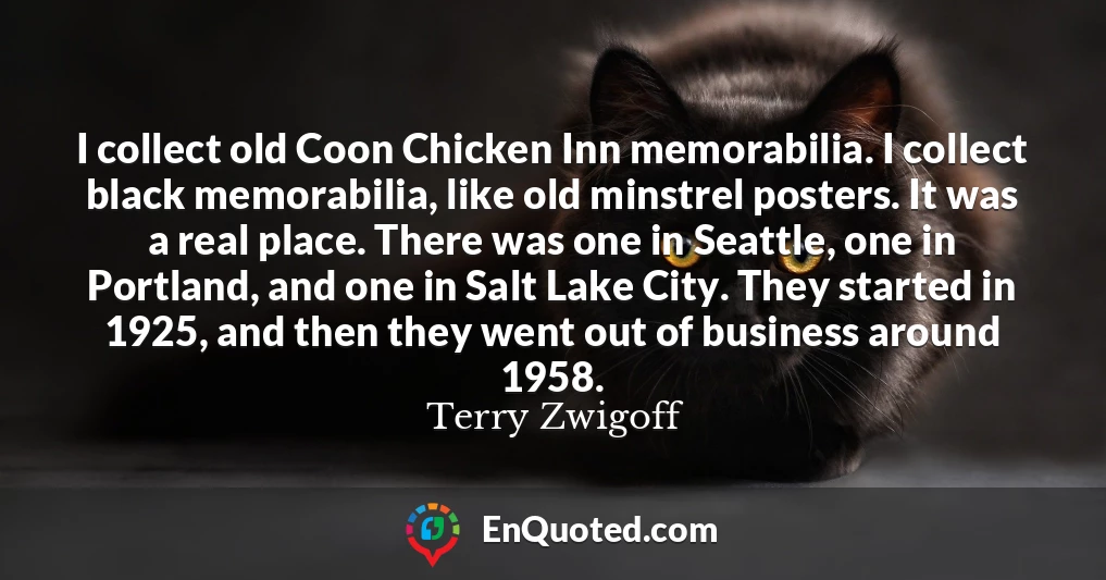 I collect old Coon Chicken Inn memorabilia. I collect black memorabilia, like old minstrel posters. It was a real place. There was one in Seattle, one in Portland, and one in Salt Lake City. They started in 1925, and then they went out of business around 1958.