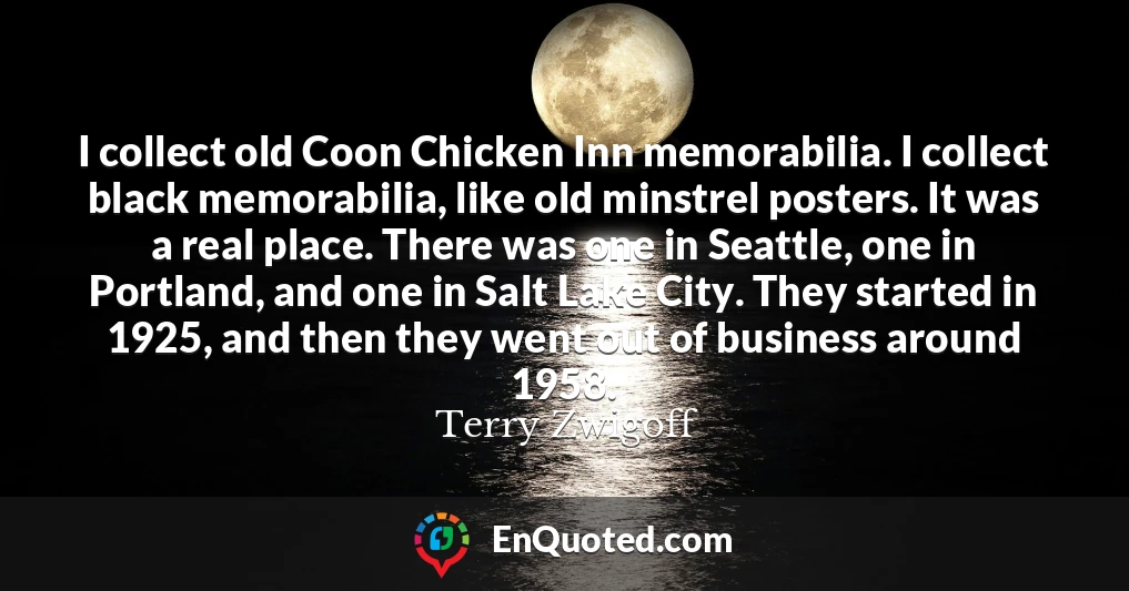 I collect old Coon Chicken Inn memorabilia. I collect black memorabilia, like old minstrel posters. It was a real place. There was one in Seattle, one in Portland, and one in Salt Lake City. They started in 1925, and then they went out of business around 1958.