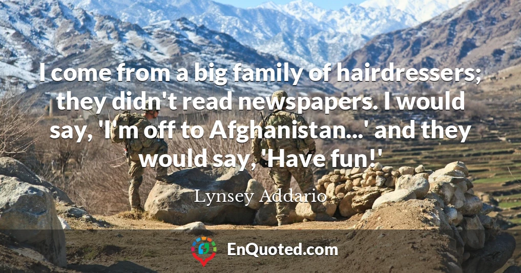 I come from a big family of hairdressers; they didn't read newspapers. I would say, 'I'm off to Afghanistan...' and they would say, 'Have fun!'