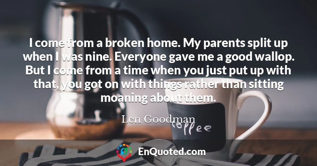 I come from a broken home. My parents split up when I was nine. Everyone gave me a good wallop. But I come from a time when you just put up with that, you got on with things rather than sitting moaning about them.