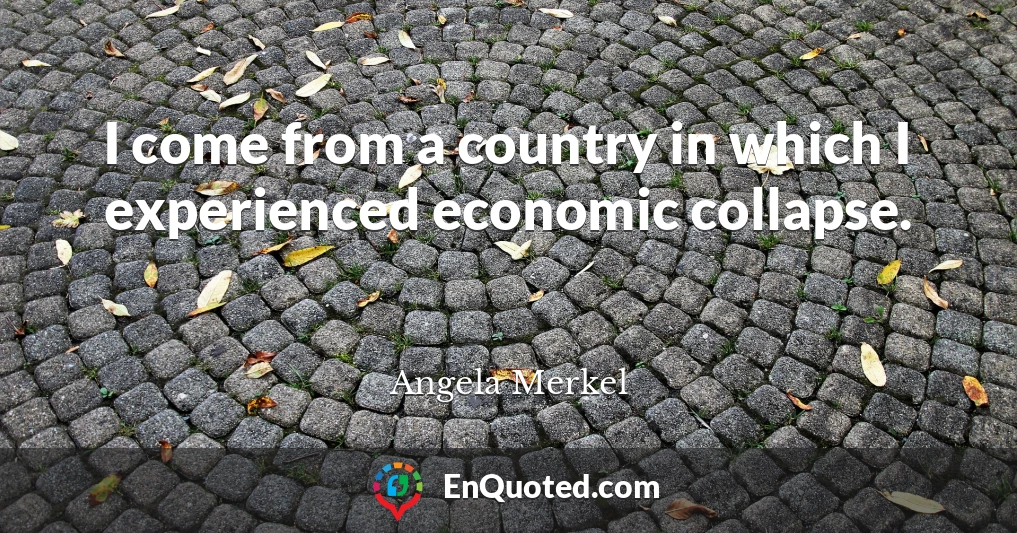 I come from a country in which I experienced economic collapse.