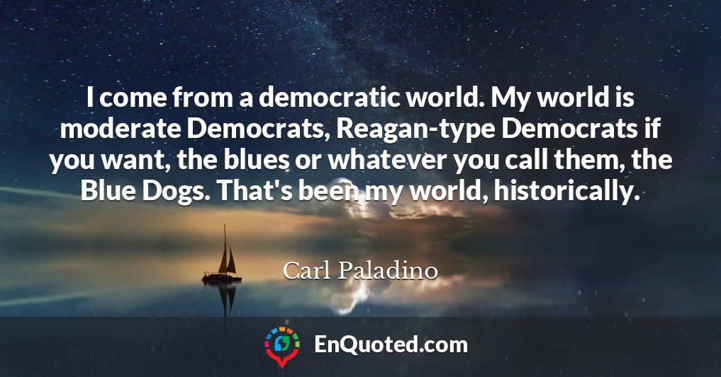 I come from a democratic world. My world is moderate Democrats, Reagan-type Democrats if you want, the blues or whatever you call them, the Blue Dogs. That's been my world, historically.