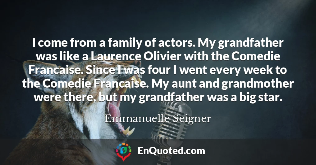 I come from a family of actors. My grandfather was like a Laurence Olivier with the Comedie Francaise. Since I was four I went every week to the Comedie Francaise. My aunt and grandmother were there, but my grandfather was a big star.