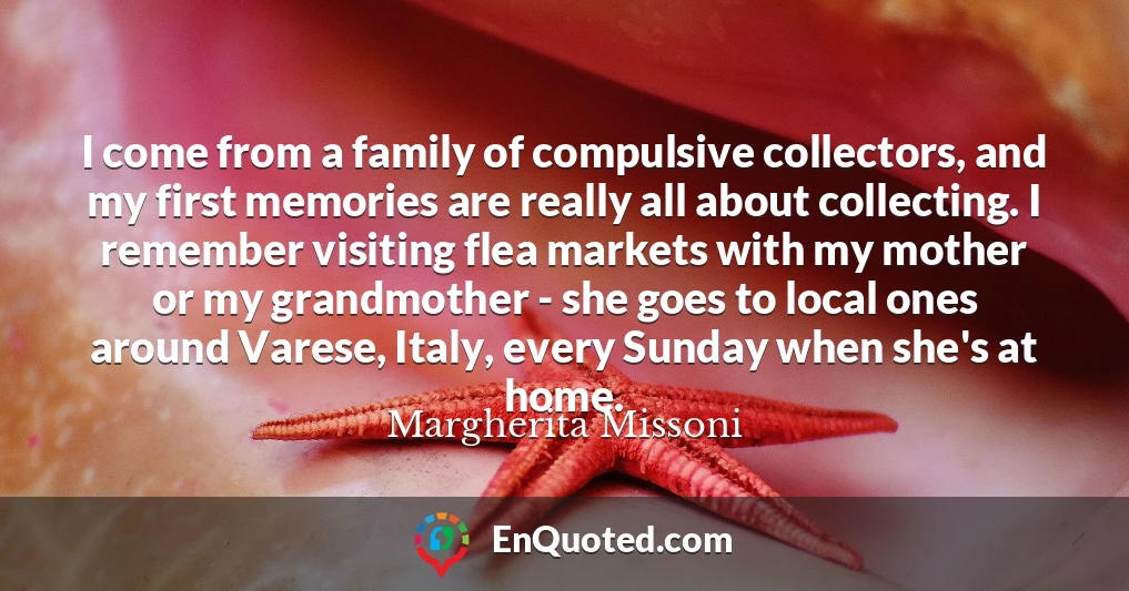 I come from a family of compulsive collectors, and my first memories are really all about collecting. I remember visiting flea markets with my mother or my grandmother - she goes to local ones around Varese, Italy, every Sunday when she's at home.