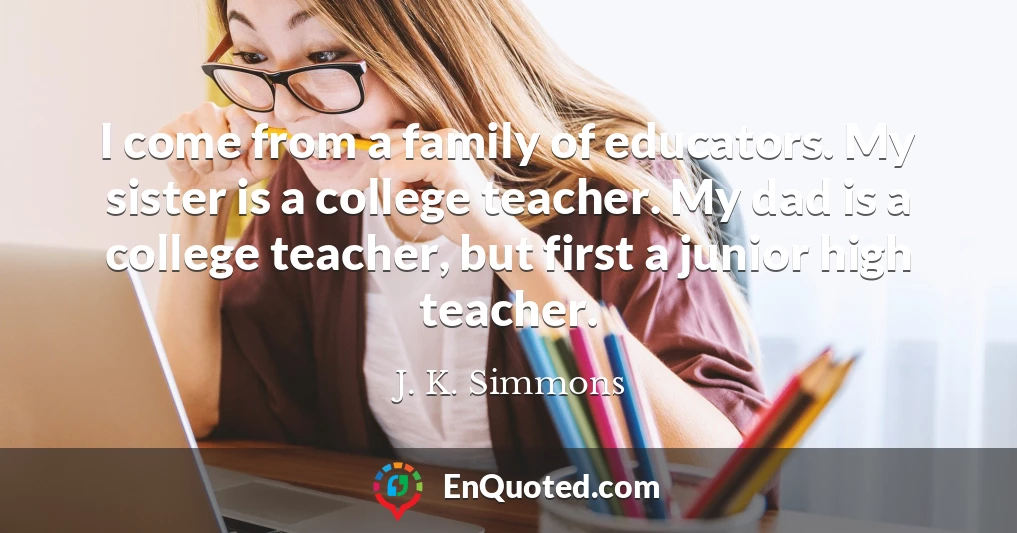 I come from a family of educators. My sister is a college teacher. My dad is a college teacher, but first a junior high teacher.