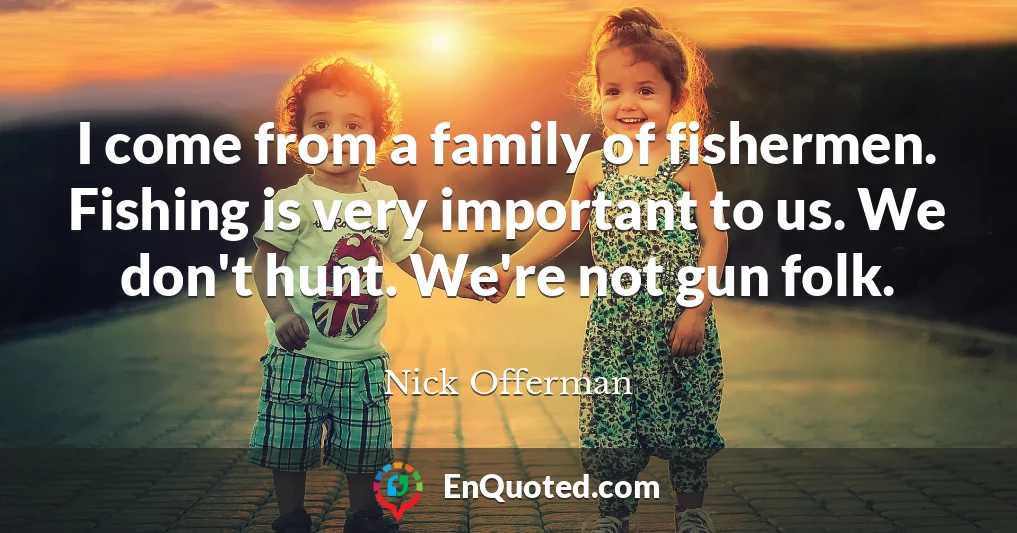 I come from a family of fishermen. Fishing is very important to us. We don't hunt. We're not gun folk.
