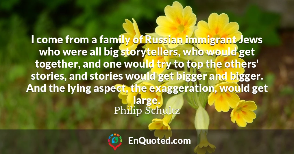 I come from a family of Russian immigrant Jews who were all big storytellers, who would get together, and one would try to top the others' stories, and stories would get bigger and bigger. And the lying aspect, the exaggeration, would get large.