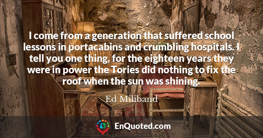 I come from a generation that suffered school lessons in portacabins and crumbling hospitals. I tell you one thing, for the eighteen years they were in power the Tories did nothing to fix the roof when the sun was shining.