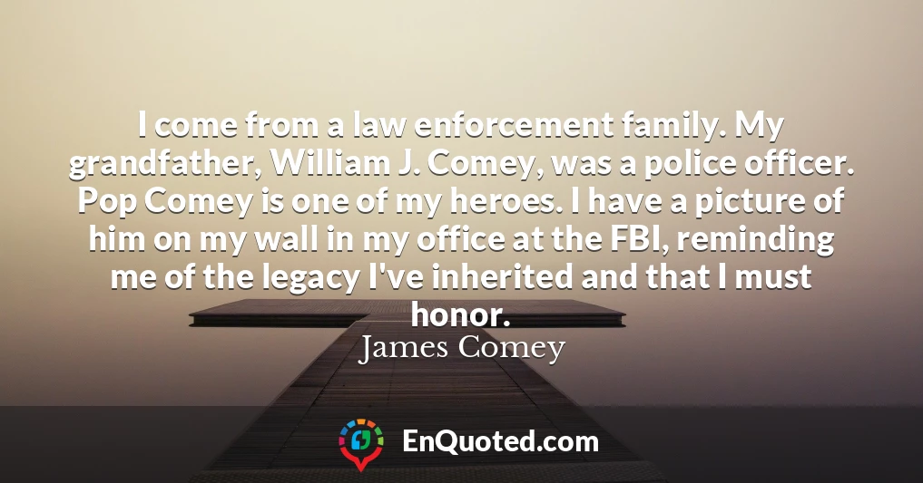 I come from a law enforcement family. My grandfather, William J. Comey, was a police officer. Pop Comey is one of my heroes. I have a picture of him on my wall in my office at the FBI, reminding me of the legacy I've inherited and that I must honor.