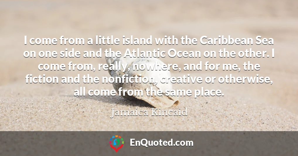 I come from a little island with the Caribbean Sea on one side and the Atlantic Ocean on the other. I come from, really, nowhere, and for me, the fiction and the nonfiction, creative or otherwise, all come from the same place.