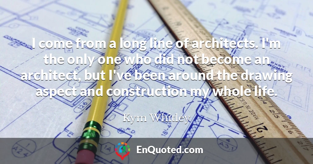 I come from a long line of architects. I'm the only one who did not become an architect, but I've been around the drawing aspect and construction my whole life.