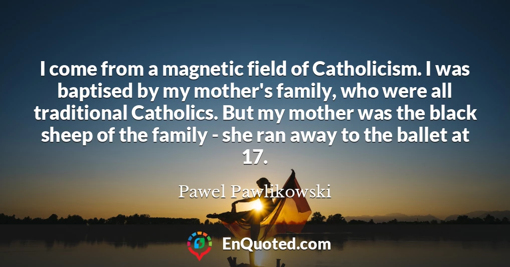 I come from a magnetic field of Catholicism. I was baptised by my mother's family, who were all traditional Catholics. But my mother was the black sheep of the family - she ran away to the ballet at 17.
