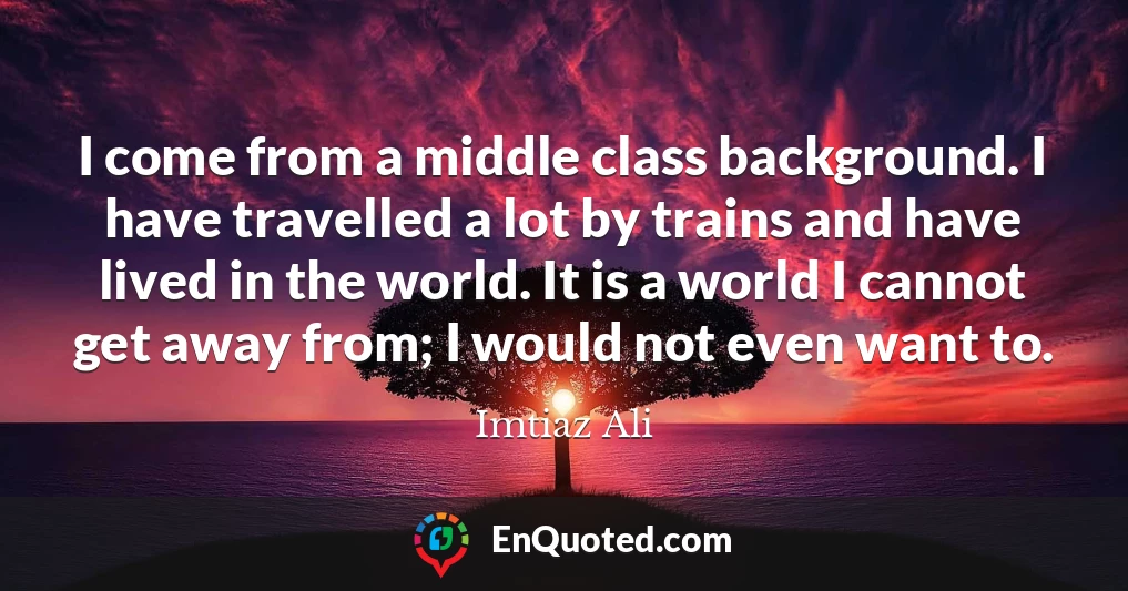 I come from a middle class background. I have travelled a lot by trains and have lived in the world. It is a world I cannot get away from; I would not even want to.