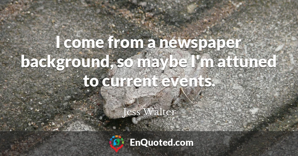 I come from a newspaper background, so maybe I'm attuned to current events.
