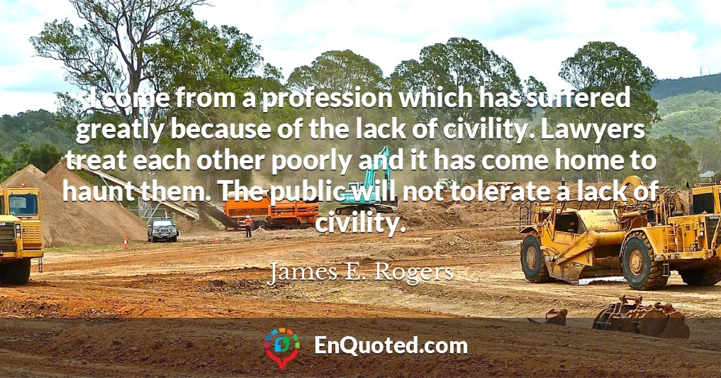 I come from a profession which has suffered greatly because of the lack of civility. Lawyers treat each other poorly and it has come home to haunt them. The public will not tolerate a lack of civility.