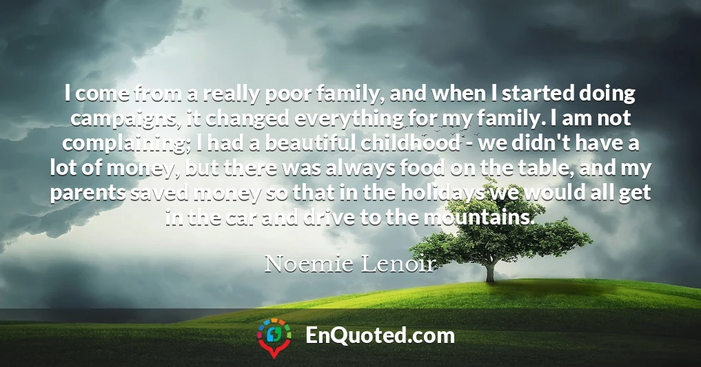 I come from a really poor family, and when I started doing campaigns, it changed everything for my family. I am not complaining; I had a beautiful childhood - we didn't have a lot of money, but there was always food on the table, and my parents saved money so that in the holidays we would all get in the car and drive to the mountains.