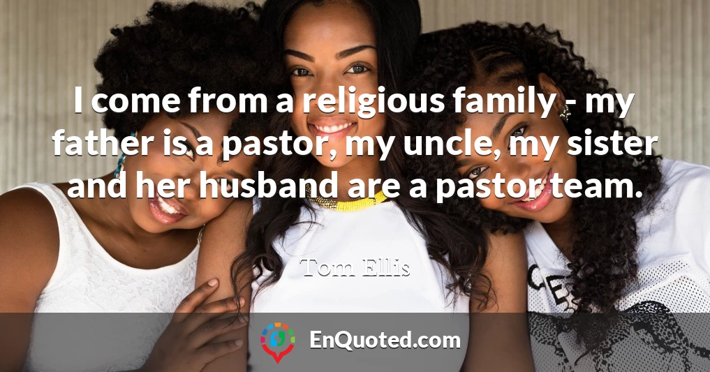 I come from a religious family - my father is a pastor, my uncle, my sister and her husband are a pastor team.