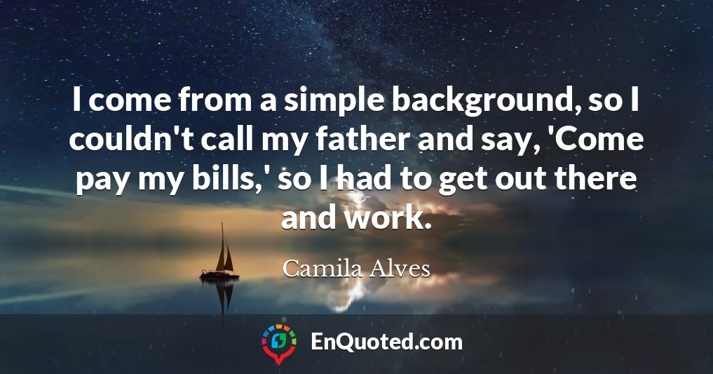 I come from a simple background, so I couldn't call my father and say, 'Come pay my bills,' so I had to get out there and work.
