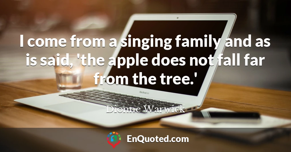 I come from a singing family and as is said, 'the apple does not fall far from the tree.'