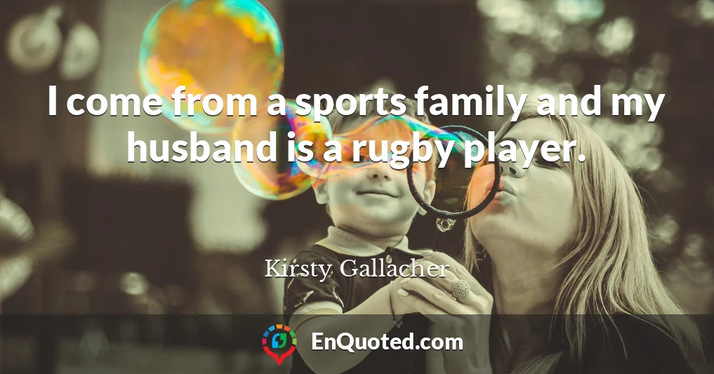 I come from a sports family and my husband is a rugby player.
