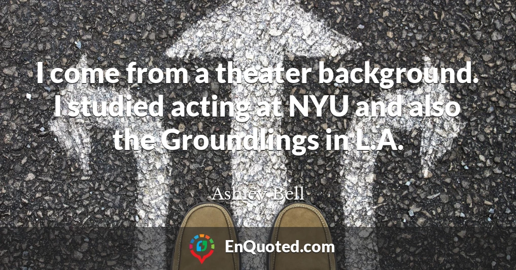 I come from a theater background. I studied acting at NYU and also the Groundlings in L.A.