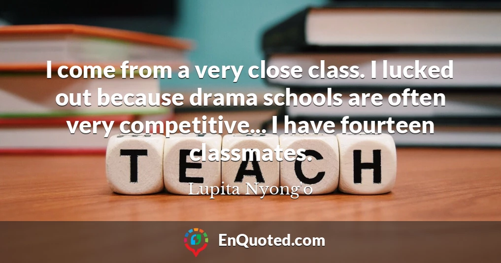 I come from a very close class. I lucked out because drama schools are often very competitive... I have fourteen classmates.