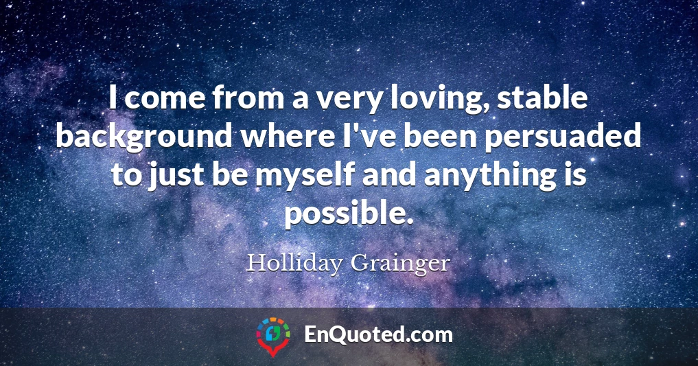I come from a very loving, stable background where I've been persuaded to just be myself and anything is possible.