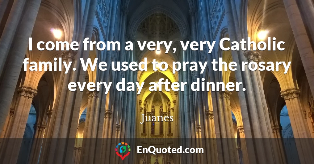 I come from a very, very Catholic family. We used to pray the rosary every day after dinner.