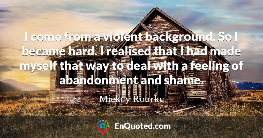 I come from a violent background. So I became hard. I realised that I had made myself that way to deal with a feeling of abandonment and shame.
