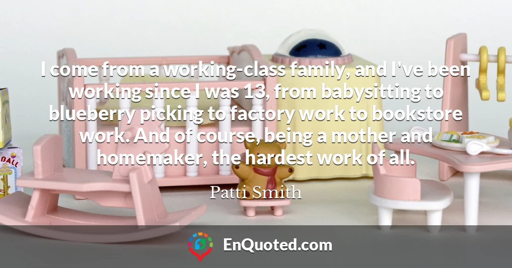 I come from a working-class family, and I've been working since I was 13, from babysitting to blueberry picking to factory work to bookstore work. And of course, being a mother and homemaker, the hardest work of all.