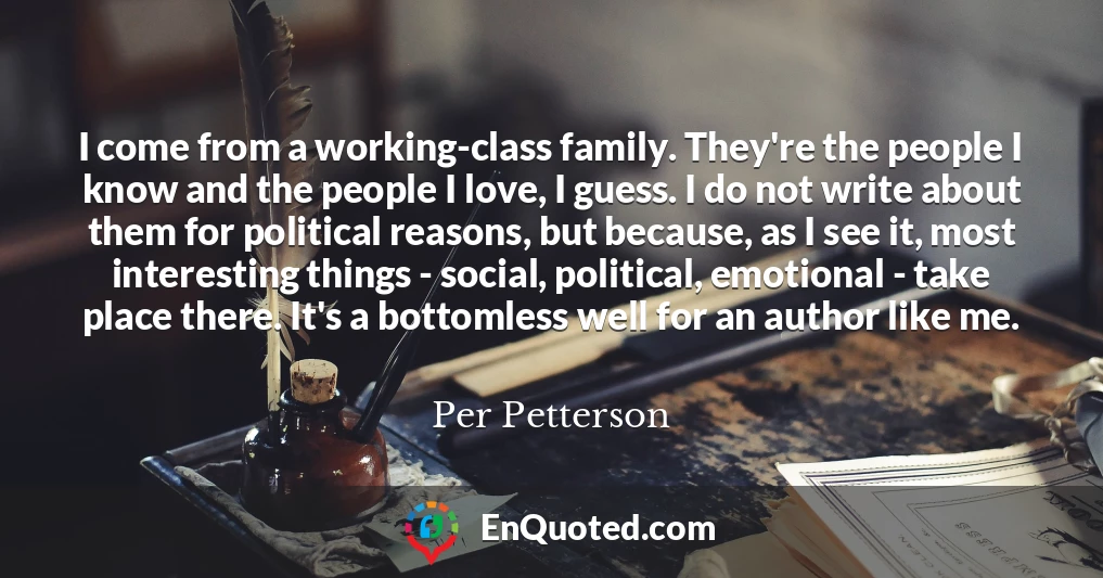 I come from a working-class family. They're the people I know and the people I love, I guess. I do not write about them for political reasons, but because, as I see it, most interesting things - social, political, emotional - take place there. It's a bottomless well for an author like me.