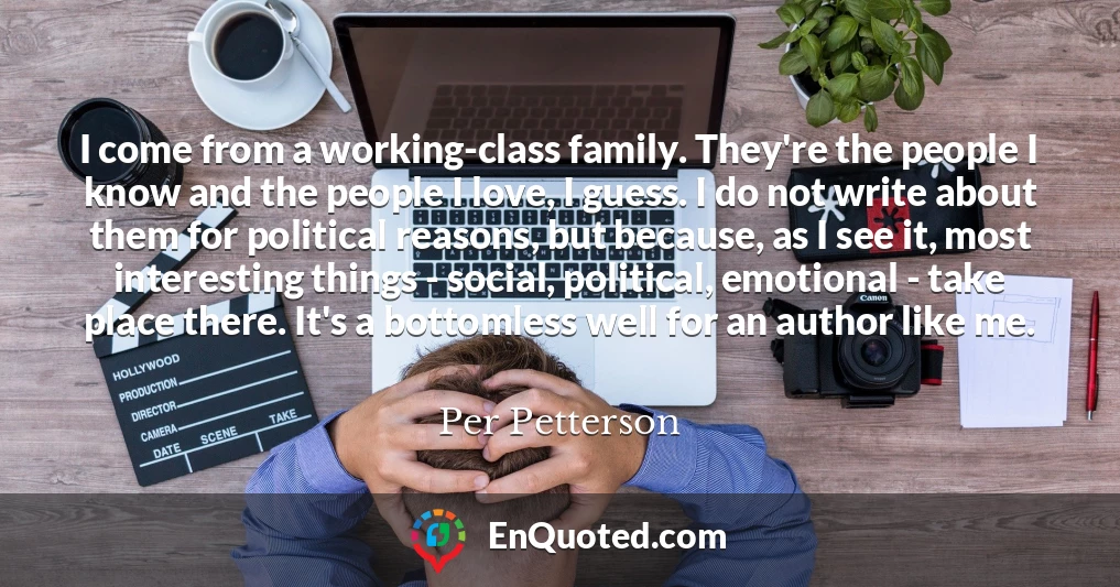 I come from a working-class family. They're the people I know and the people I love, I guess. I do not write about them for political reasons, but because, as I see it, most interesting things - social, political, emotional - take place there. It's a bottomless well for an author like me.