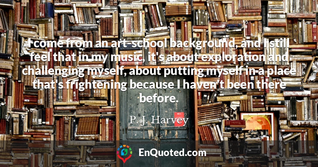 I come from an art-school background, and I still feel that in my music, it's about exploration and challenging myself, about putting myself in a place that's frightening because I haven't been there before.