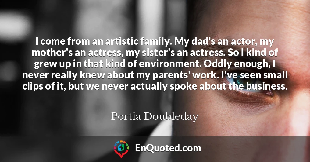 I come from an artistic family. My dad's an actor, my mother's an actress, my sister's an actress. So I kind of grew up in that kind of environment. Oddly enough, I never really knew about my parents' work. I've seen small clips of it, but we never actually spoke about the business.
