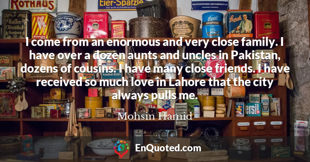 I come from an enormous and very close family. I have over a dozen aunts and uncles in Pakistan, dozens of cousins. I have many close friends. I have received so much love in Lahore that the city always pulls me.
