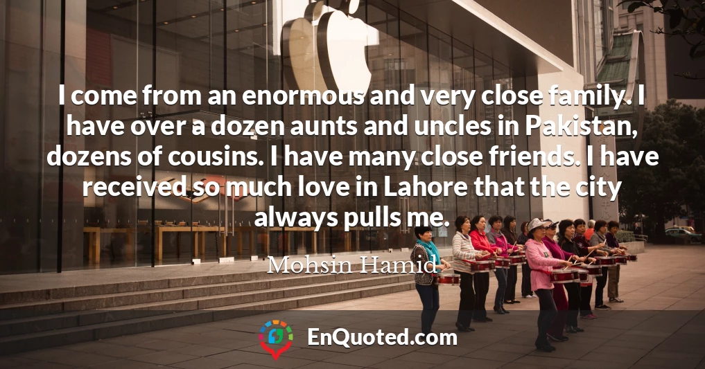 I come from an enormous and very close family. I have over a dozen aunts and uncles in Pakistan, dozens of cousins. I have many close friends. I have received so much love in Lahore that the city always pulls me.