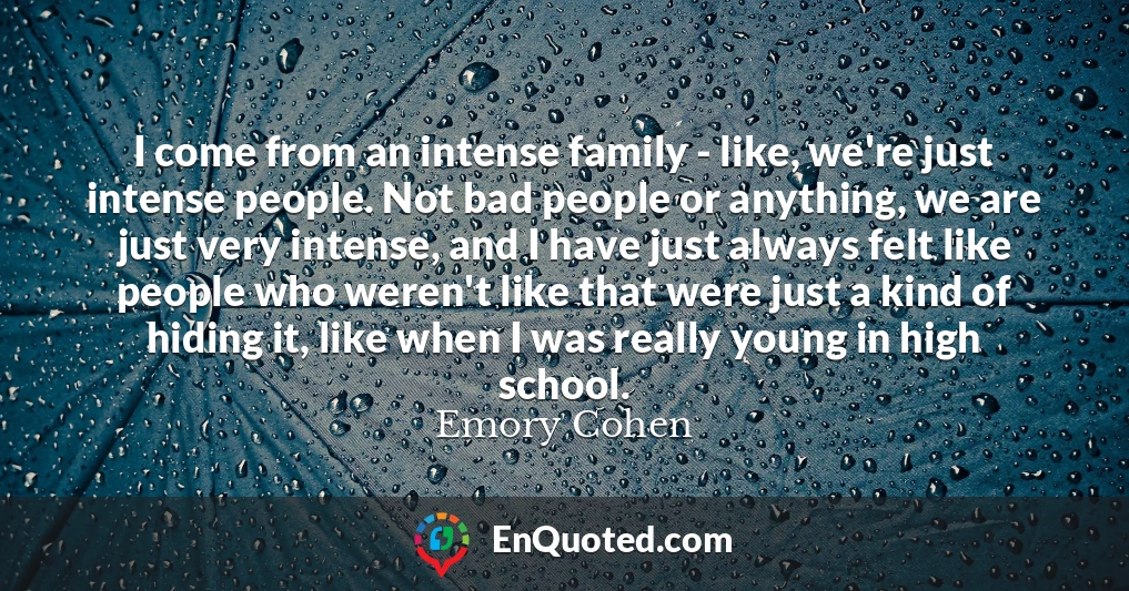 I come from an intense family - like, we're just intense people. Not bad people or anything, we are just very intense, and I have just always felt like people who weren't like that were just a kind of hiding it, like when I was really young in high school.