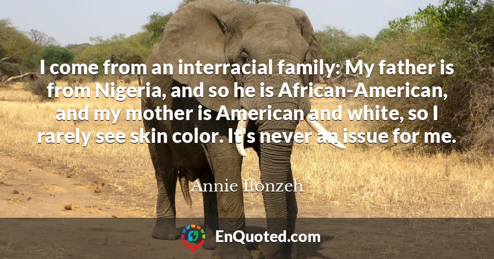 I come from an interracial family: My father is from Nigeria, and so he is African-American, and my mother is American and white, so I rarely see skin color. It's never an issue for me.