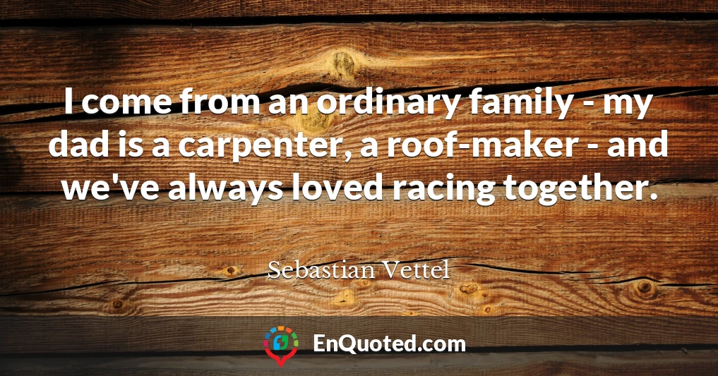 I come from an ordinary family - my dad is a carpenter, a roof-maker - and we've always loved racing together.