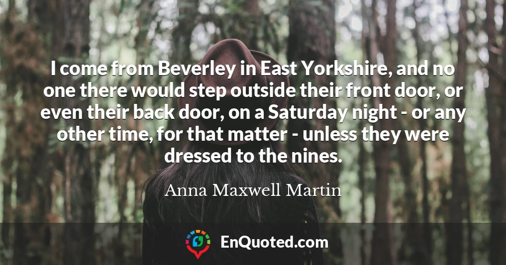 I come from Beverley in East Yorkshire, and no one there would step outside their front door, or even their back door, on a Saturday night - or any other time, for that matter - unless they were dressed to the nines.