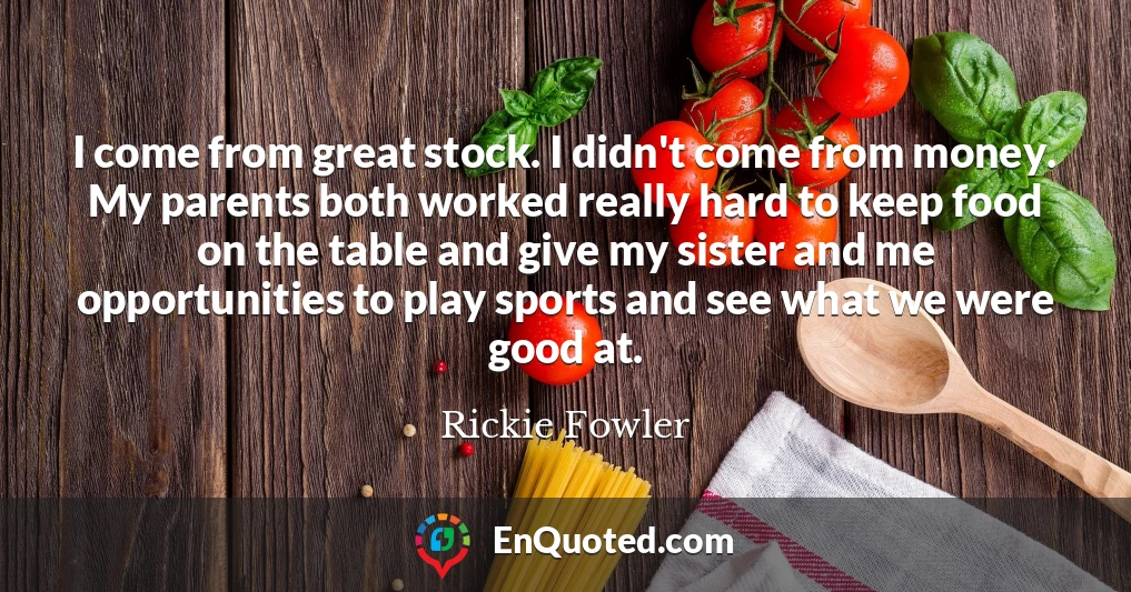 I come from great stock. I didn't come from money. My parents both worked really hard to keep food on the table and give my sister and me opportunities to play sports and see what we were good at.