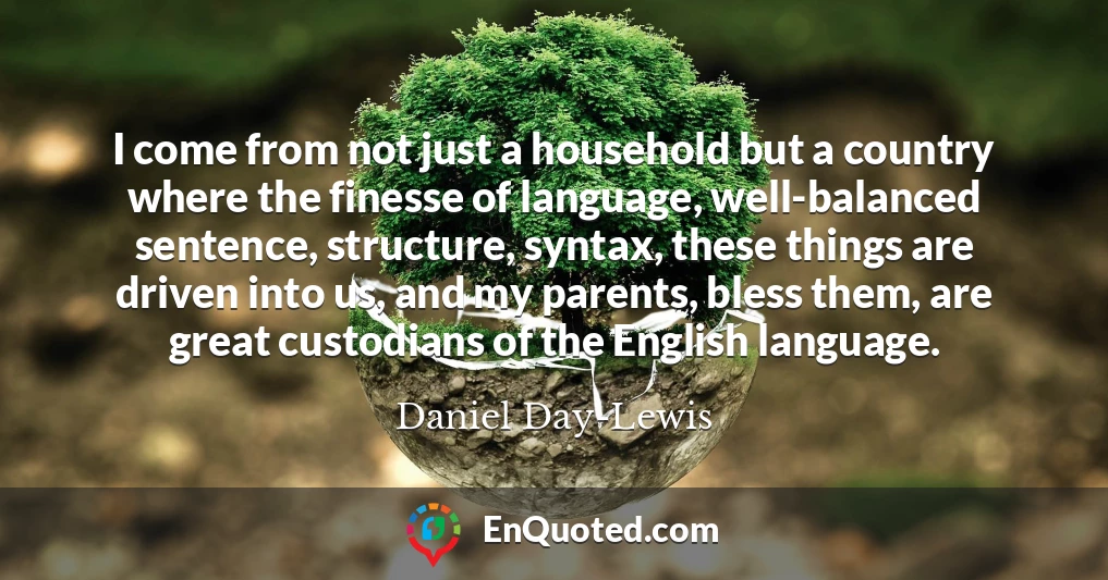I come from not just a household but a country where the finesse of language, well-balanced sentence, structure, syntax, these things are driven into us, and my parents, bless them, are great custodians of the English language.