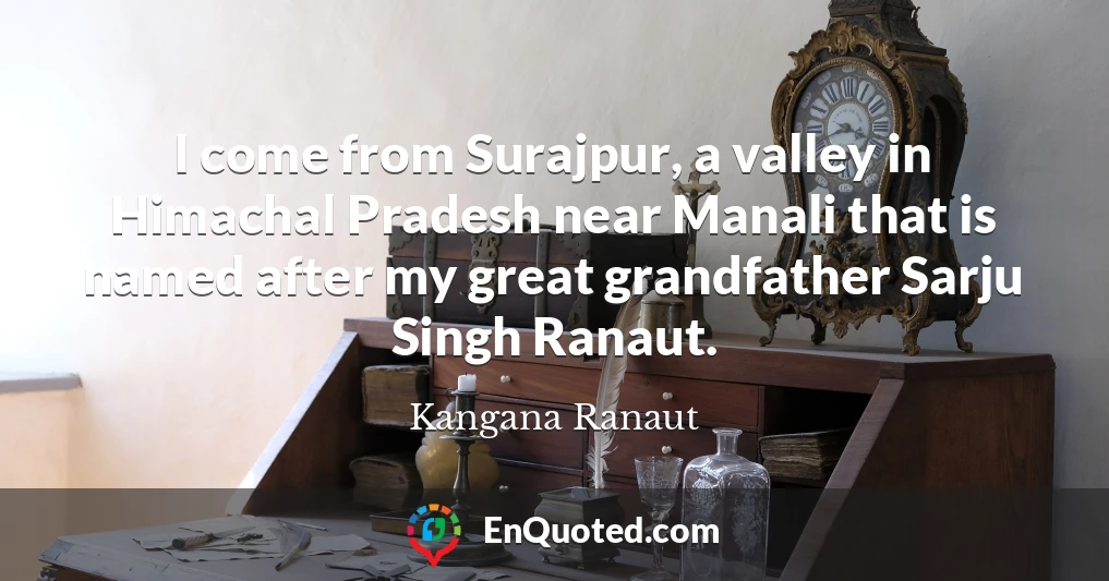I come from Surajpur, a valley in Himachal Pradesh near Manali that is named after my great grandfather Sarju Singh Ranaut.