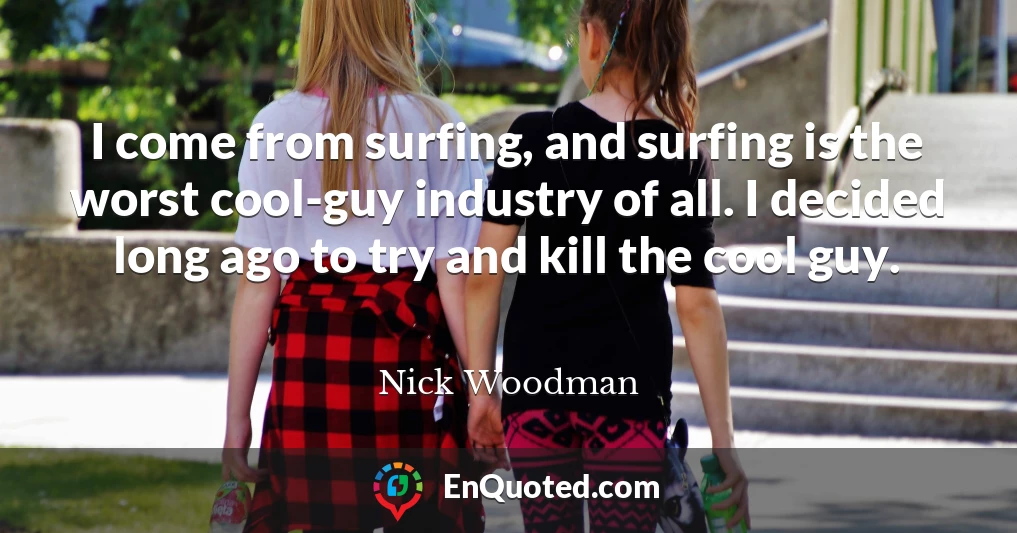 I come from surfing, and surfing is the worst cool-guy industry of all. I decided long ago to try and kill the cool guy.